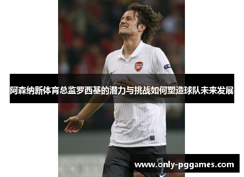 阿森纳新体育总监罗西基的潜力与挑战如何塑造球队未来发展