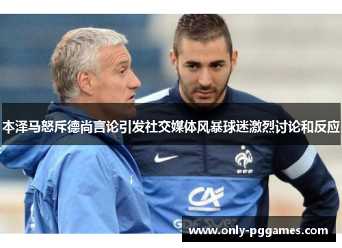 本泽马怒斥德尚言论引发社交媒体风暴球迷激烈讨论和反应