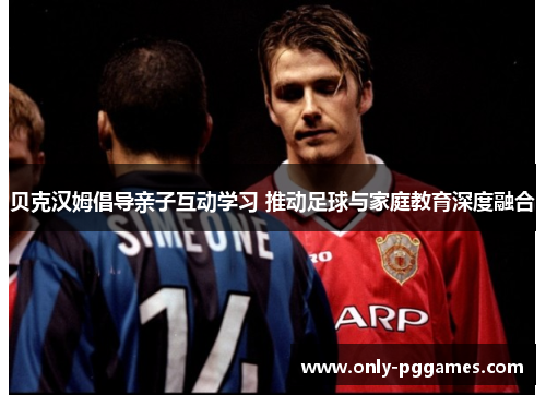 贝克汉姆倡导亲子互动学习 推动足球与家庭教育深度融合 贝克汉姆倡导亲子互动学习 推动足球与家庭教育深度融合